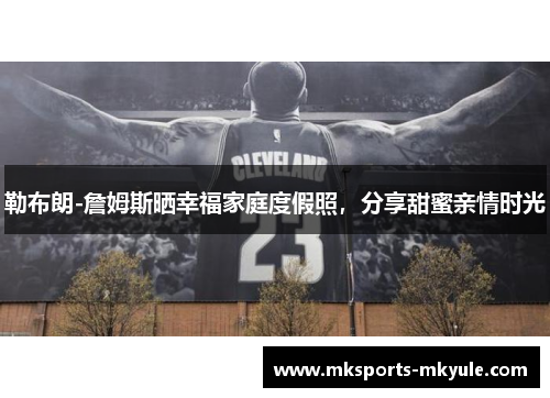 勒布朗-詹姆斯晒幸福家庭度假照，分享甜蜜亲情时光