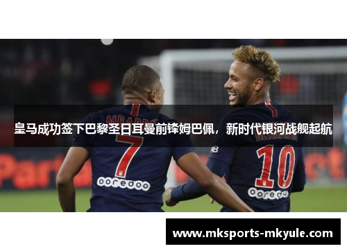 皇马成功签下巴黎圣日耳曼前锋姆巴佩，新时代银河战舰起航