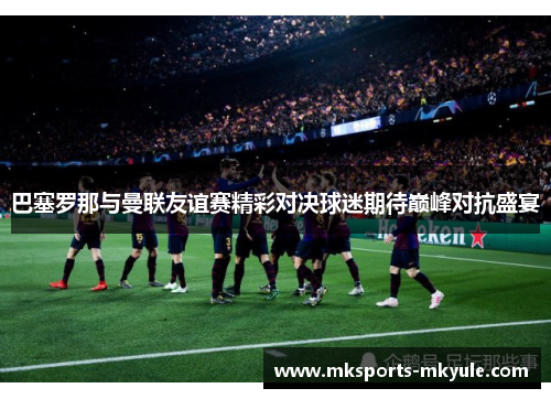 巴塞罗那与曼联友谊赛精彩对决球迷期待巅峰对抗盛宴