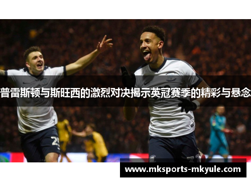 普雷斯顿与斯旺西的激烈对决揭示英冠赛季的精彩与悬念