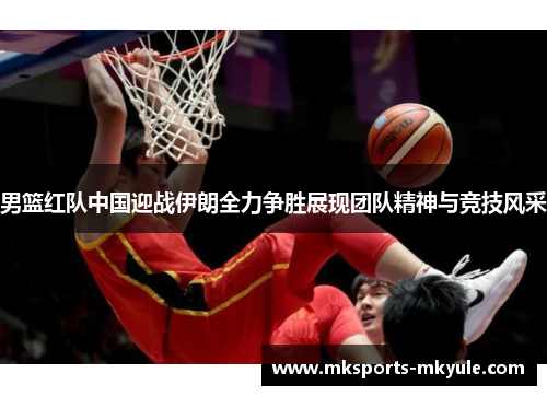 男篮红队中国迎战伊朗全力争胜展现团队精神与竞技风采
